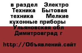  в раздел : Электро-Техника » Бытовая техника »  » Мелкие кухонные приборы . Ульяновская обл.,Димитровград г.